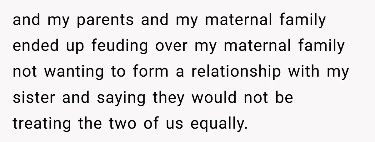 and my parents and my maternal family ended up feuding over my maternal family not wanting to form a relationship with my sister and saying they would not be treating...