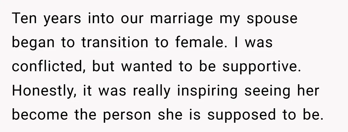 Ten years into our marriage my spouse began to transition to female. I was conflicted, but wanted to be supportive. Honestly, it was really inspiring seeing her become the person...