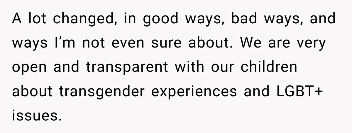 A lot changed, in good ways, bad ways, and ways I’m not even sure about. We are very open and transparent with our children about transgender experiences and LGBT+ issues.