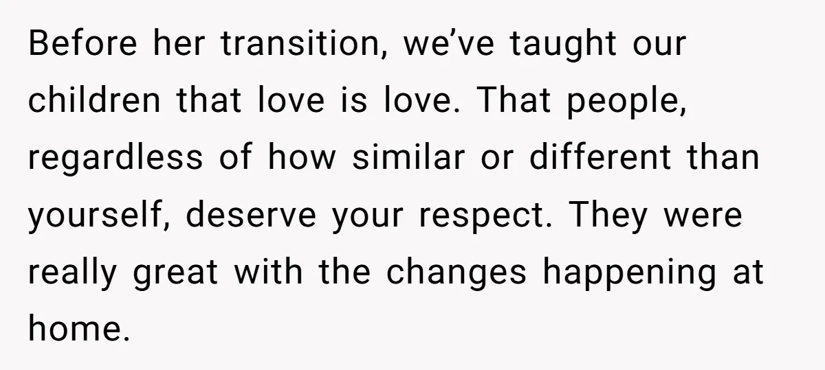Before her transition, we’ve taught our children that love is love. That people, regardless of how similar or different than yourself, deserve your respect. They were really great with the...