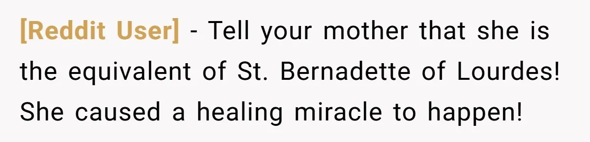 [Reddit User] − Tell your mother that she is the equivalent of St. Bernadette of Lourdes! She caused a healing miracle to happen!