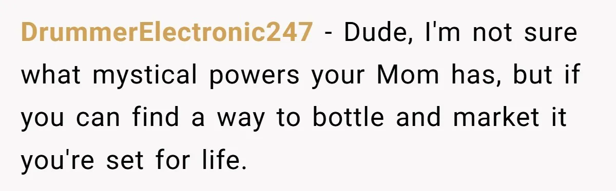 DrummerElectronic247 − Dude, I'm not sure what mystical powers your Mom has, but if you can find a way to bottle and market it you're set for life.