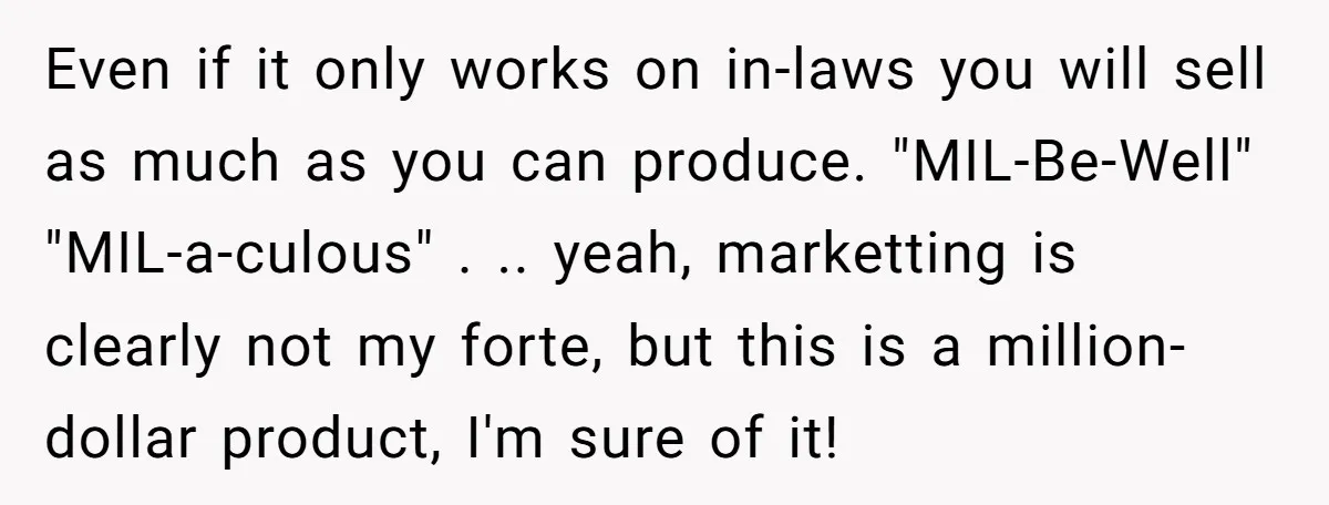 Even if it only works on in-laws you will sell as much as you can produce. "MIL-Be-Well" "MIL-a-culous" . .. yeah, marketting is clearly not my forte, but this is...