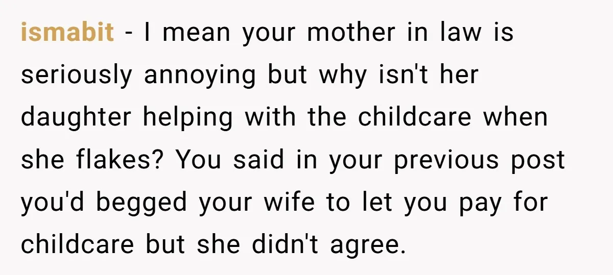 ismabit − I mean your mother in law is seriously annoying but why isn't her daughter helping with the childcare when she flakes? You said in your previous post you'd...