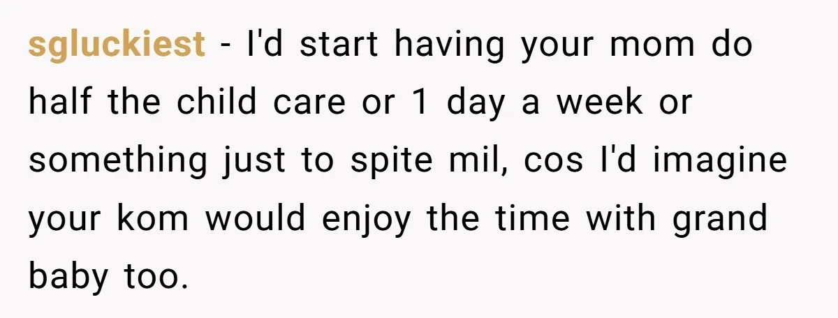 sgluckiest − I'd start having your mom do half the child care or 1 day a week or something just to spite mil, cos I'd imagine your kom would enjoy...
