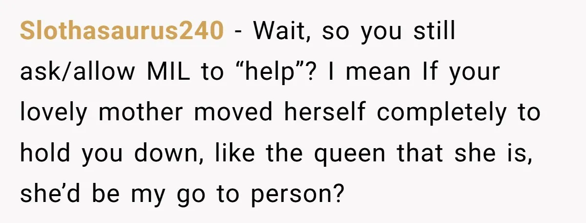 Slothasaurus240 − Wait, so you still ask/allow MIL to “help”? I mean If your lovely mother moved herself completely to hold you down, like the queen that she is, she’d...