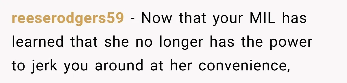 reeserodgers59 − Now that your MIL has learned that she no longer has the power to jerk you around at her convenience,