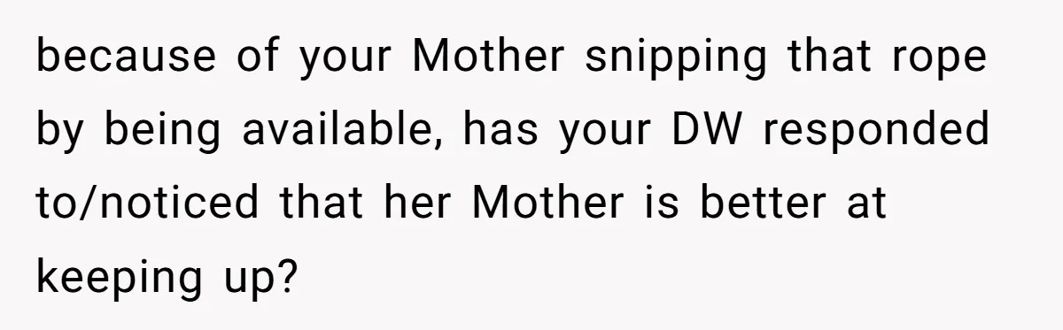 because of your Mother snipping that rope by being available, has your DW responded to/noticed that her Mother is better at keeping up?