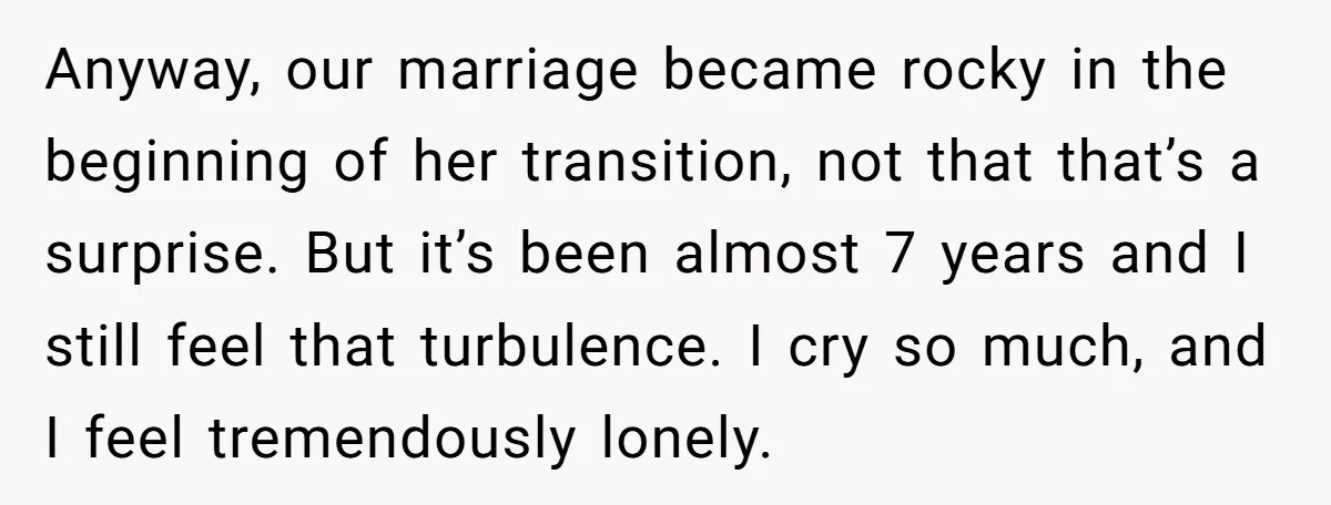 Anyway, our marriage became rocky in the beginning of her transition, not that that’s a surprise. But it’s been almost 7 years and I still feel that turbulence. I cry...
