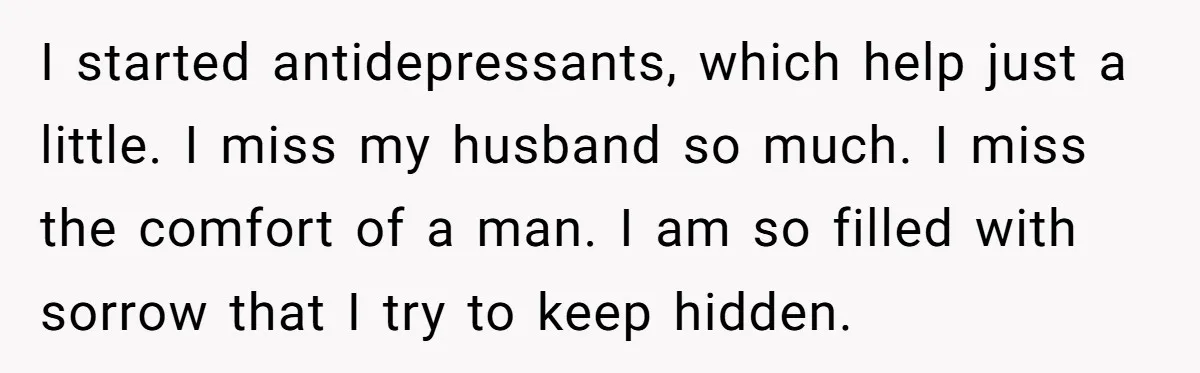 I started antidepressants, which help just a little. I miss my husband so much. I miss the comfort of a man. I am so filled with sorrow that I try...