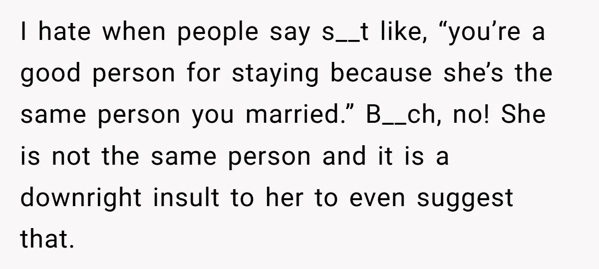 I hate when people say s__t like, “you’re a good person for staying because she’s the same person you married.” B__ch, no! She is not the same person and it...
