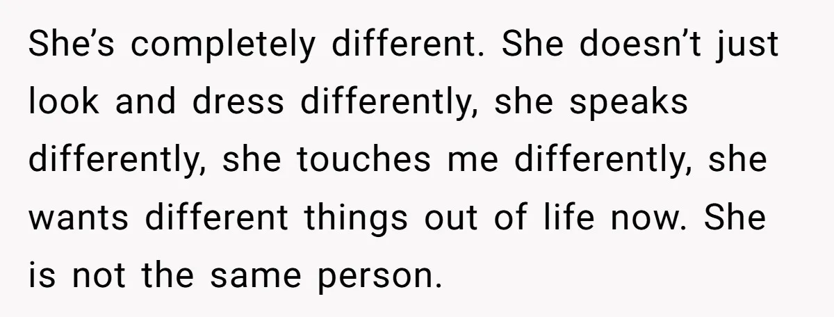 She’s completely different. She doesn’t just look and dress differently, she speaks differently, she touches me differently, she wants different things out of life now. She is not the same...