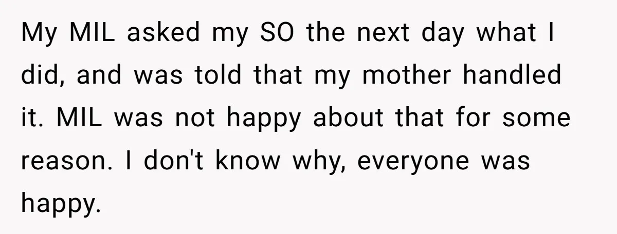 My MIL asked my SO the next day what I did, and was told that my mother handled it. MIL was not happy about that for some reason. I don't...
