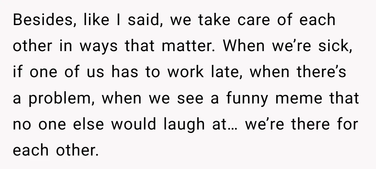 Besides, like I said, we take care of each other in ways that matter. When we’re sick, if one of us has to work late, when there’s a problem, when...