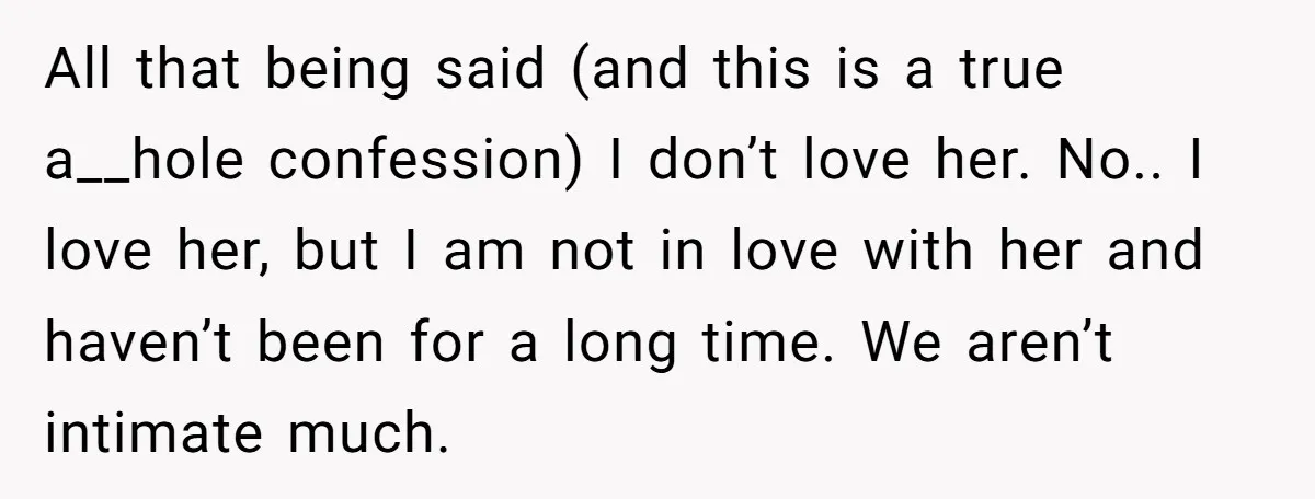 All that being said (and this is a true a__hole confession) I don’t love her. No.. I love her, but I am not in love with her and haven’t been...