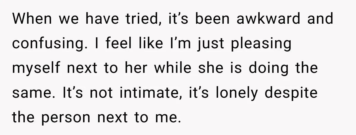 When we have tried, it’s been awkward and confusing. I feel like I’m just pleasing myself next to her while she is doing the same. It’s not intimate, it’s lonely...