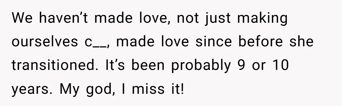 We haven’t made love, not just making ourselves c__, made love since before she transitioned. It’s been probably 9 or 10 years. My god, I miss it!