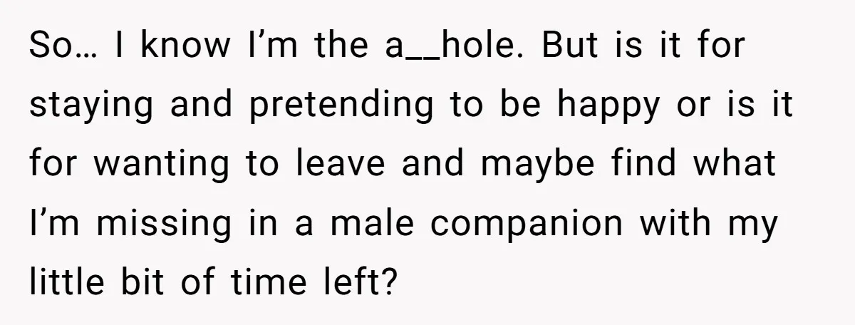 So… I know I’m the a__hole. But is it for staying and pretending to be happy or is it for wanting to leave and maybe find what I’m missing in...