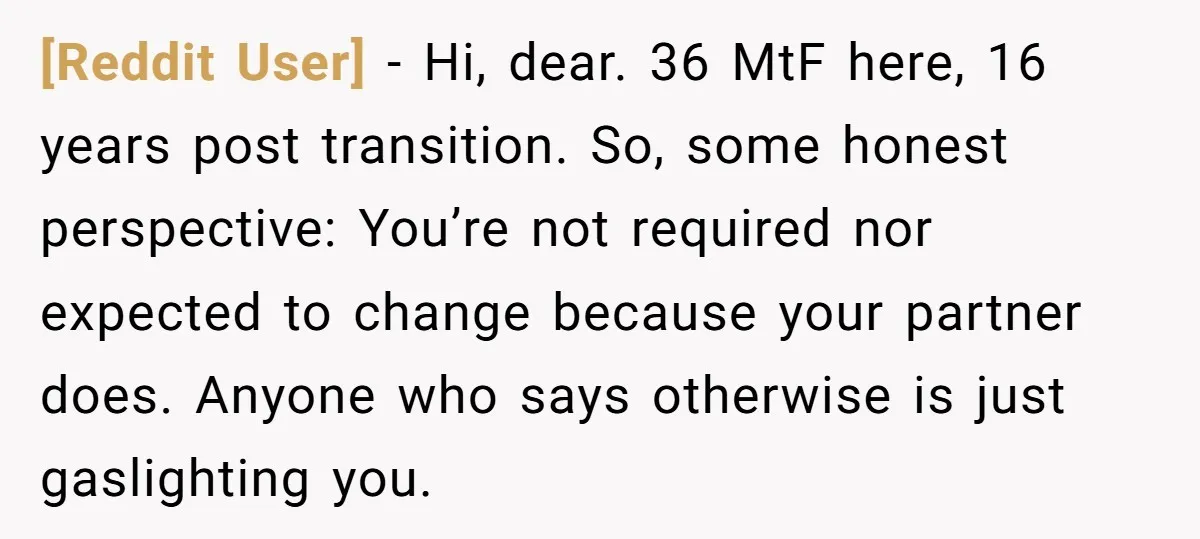 [Reddit User] − Hi, dear. 36 MtF here, 16 years post transition. So, some honest perspective: You’re not required nor expected to change because your partner does. Anyone who says...