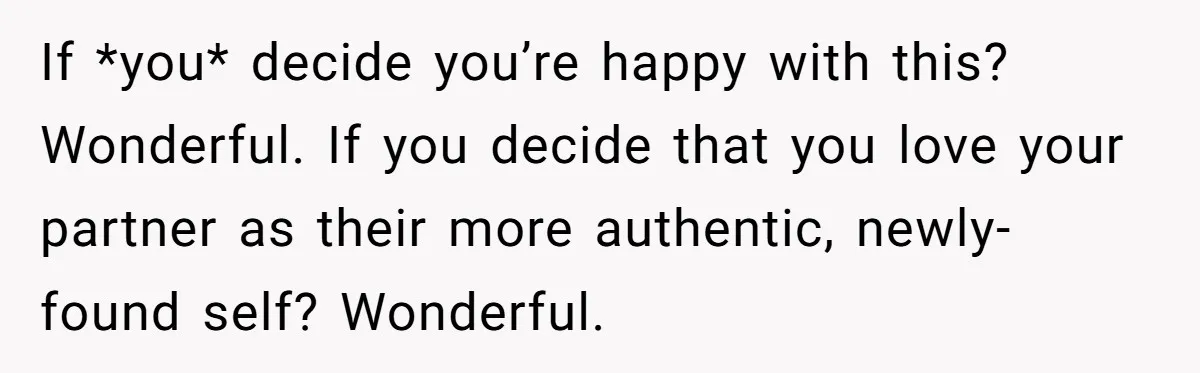 If *you* decide you’re happy with this? Wonderful. If you decide that you love your partner as their more authentic, newly-found self? Wonderful.