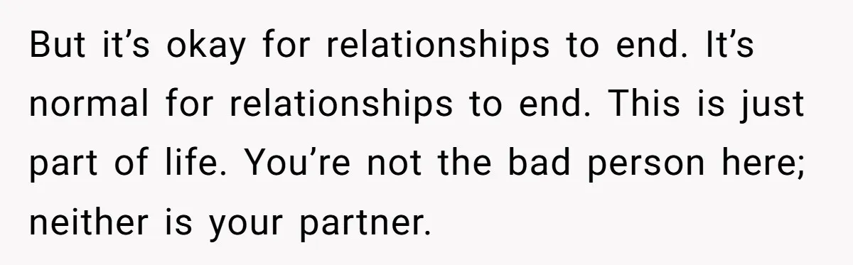 But it’s okay for relationships to end. It’s normal for relationships to end. This is just part of life. You’re not the bad person here; neither is your partner.