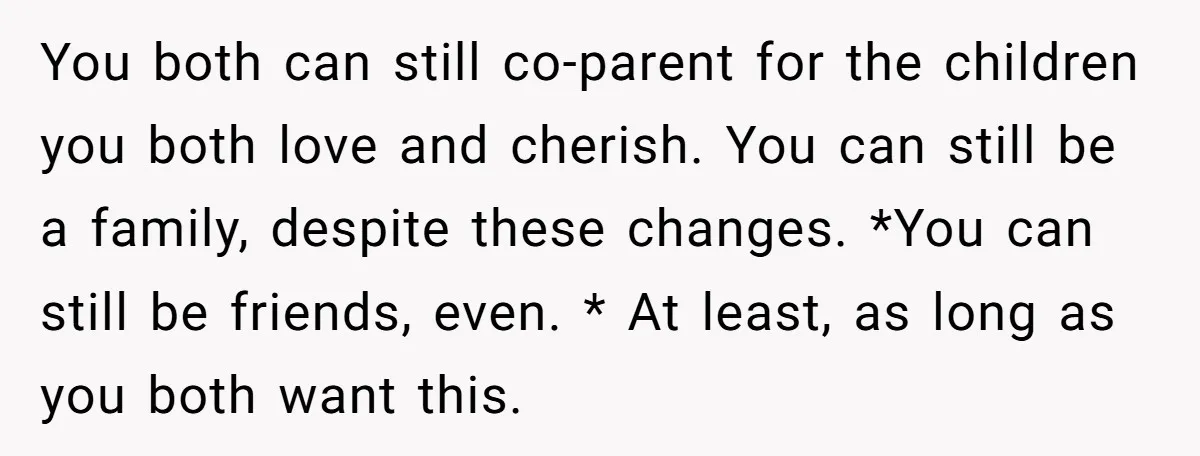 You both can still co-parent for the children you both love and cherish. You can still be a family, despite these changes. *You can still be friends, even. * At...