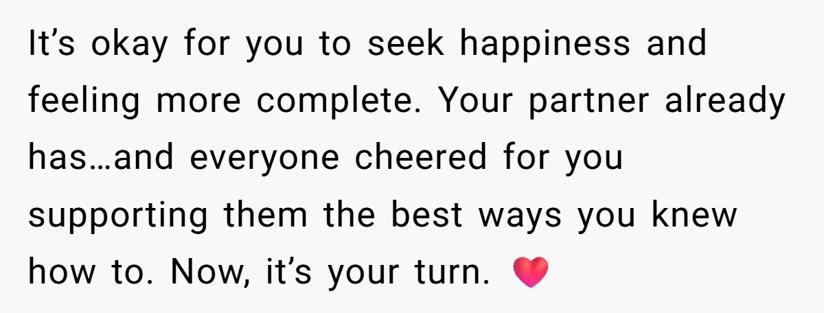 It’s okay for you to seek happiness and feeling more complete. Your partner already has…and everyone cheered for you supporting them the best ways you knew how to. Now, it’s...