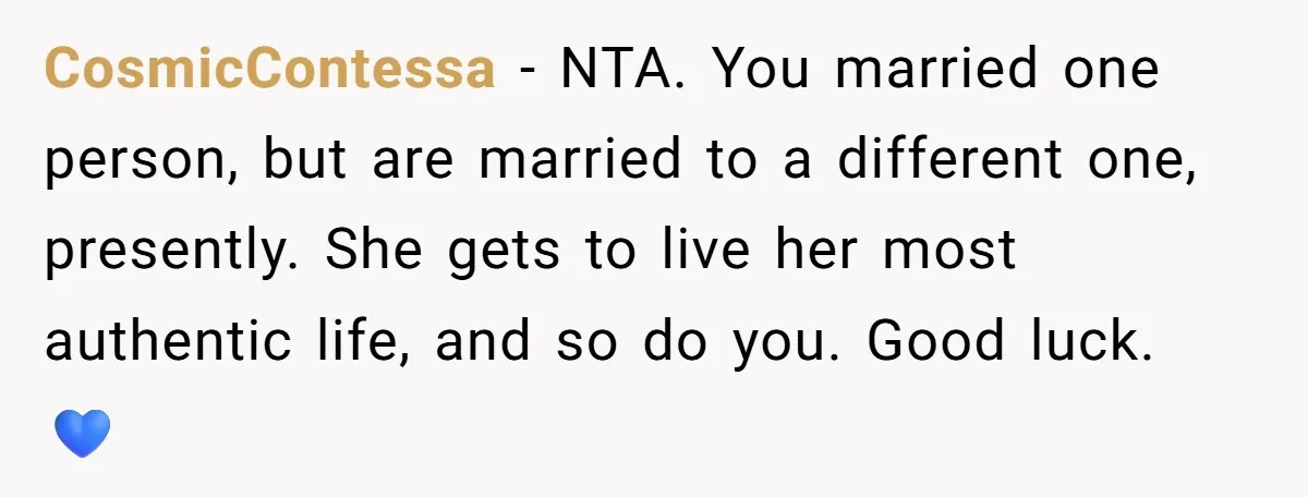 CosmicContessa − NTA. You married one person, but are married to a different one, presently. She gets to live her most authentic life, and so do you. Good luck. 💙
