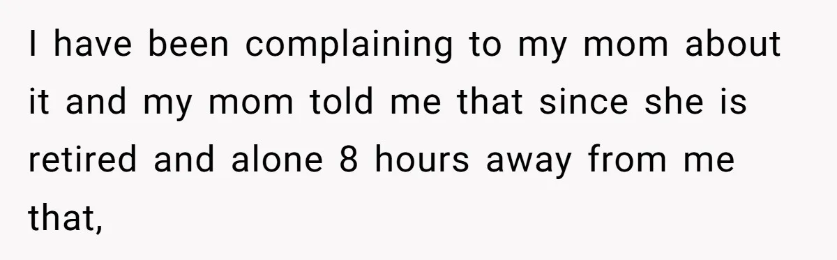 I have been complaining to my mom about it and my mom told me that since she is retired and alone 8 hours away from me that,