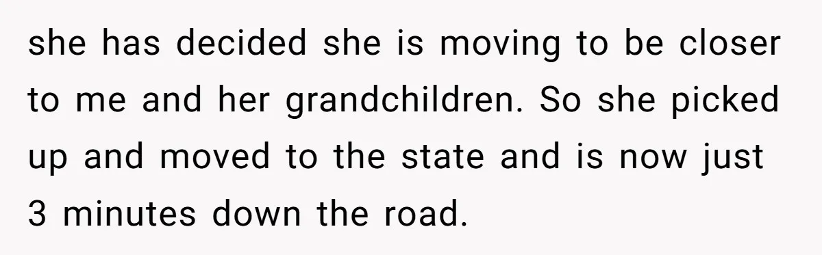 she has decided she is moving to be closer to me and her grandchildren. So she picked up and moved to the state and is now just 3 minutes down...