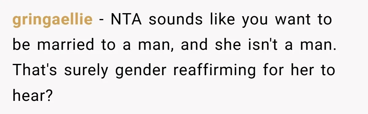 gringaellie − NTA sounds like you want to be married to a man, and she isn't a man. That's surely gender reaffirming for her to hear?