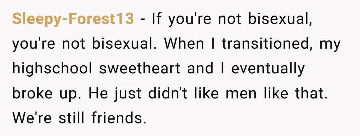 Sleepy-Forest13 − If you're not bisexual, you're not bisexual. When I transitioned, my highschool sweetheart and I eventually broke up. He just didn't like men like that. We're still friends.