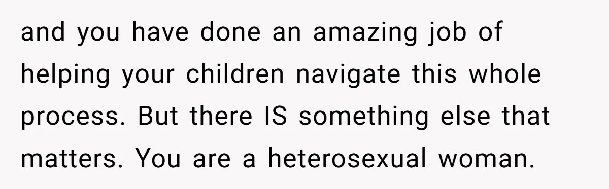 and you have done an amazing job of helping your children navigate this whole process. But there IS something else that matters. You are a heterosexual woman.