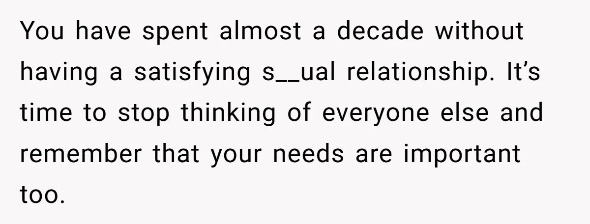 You have spent almost a decade without having a satisfying s__ual relationship. It’s time to stop thinking of everyone else and remember that your needs are important too.