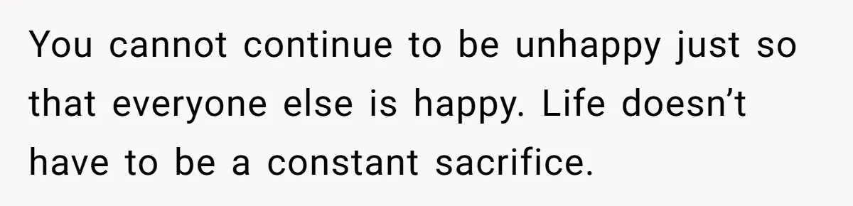 You cannot continue to be unhappy just so that everyone else is happy. Life doesn’t have to be a constant sacrifice.