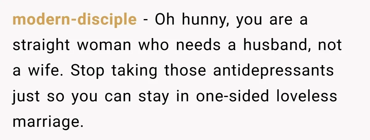 modern-disciple − Oh hunny, you are a straight woman who needs a husband, not a wife. Stop taking those antidepressants just so you can stay in one-sided loveless marriage.