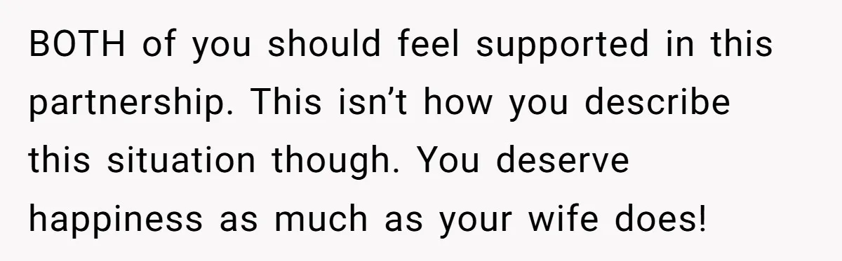 BOTH of you should feel supported in this partnership. This isn’t how you describe this situation though. You deserve happiness as much as your wife does!