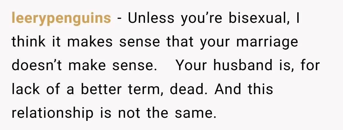 leerypenguins − Unless you’re bisexual, I think it makes sense that your marriage doesn’t make sense. Your husband is, for lack of a better term, dead. And this relationship is...