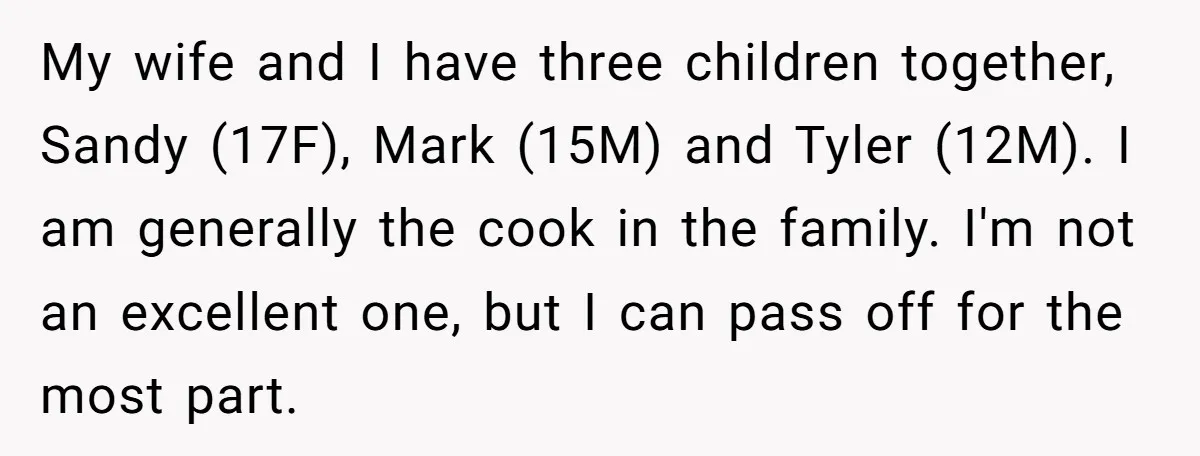 My wife and I have three children together, Sandy (17F), Mark (15M) and Tyler (12M). I am generally the cook in the family. I'm not an excellent one, but I...
