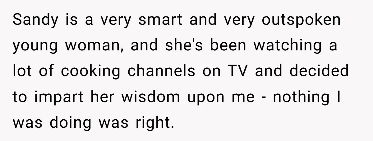 Sandy is a very smart and very outspoken young woman, and she's been watching a lot of cooking channels on TV and decided to impart her wisdom upon me -...