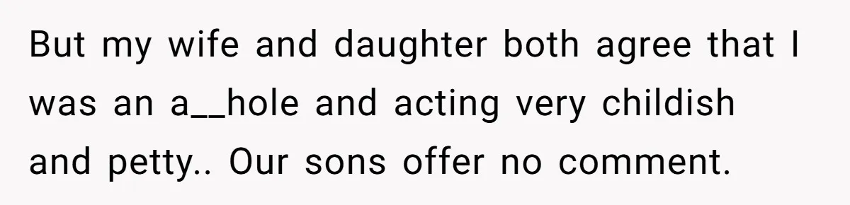 But my wife and daughter both agree that I was an a__hole and acting very childish and petty.. Our sons offer no comment.