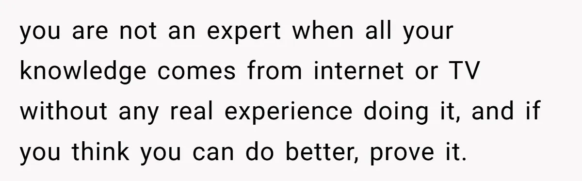 you are not an expert when all your knowledge comes from internet or TV without any real experience doing it, and if you think you can do better, prove it.