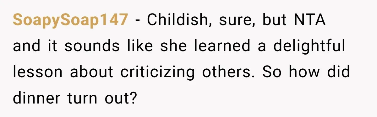SoapySoap147 − Childish, sure, but NTA and it sounds like she learned a delightful lesson about criticizing others. So how did dinner turn out?
