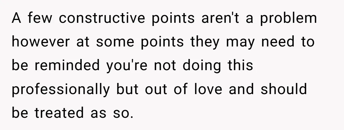 A few constructive points aren't a problem however at some points they may need to be reminded you're not doing this professionally but out of love and should be treated...