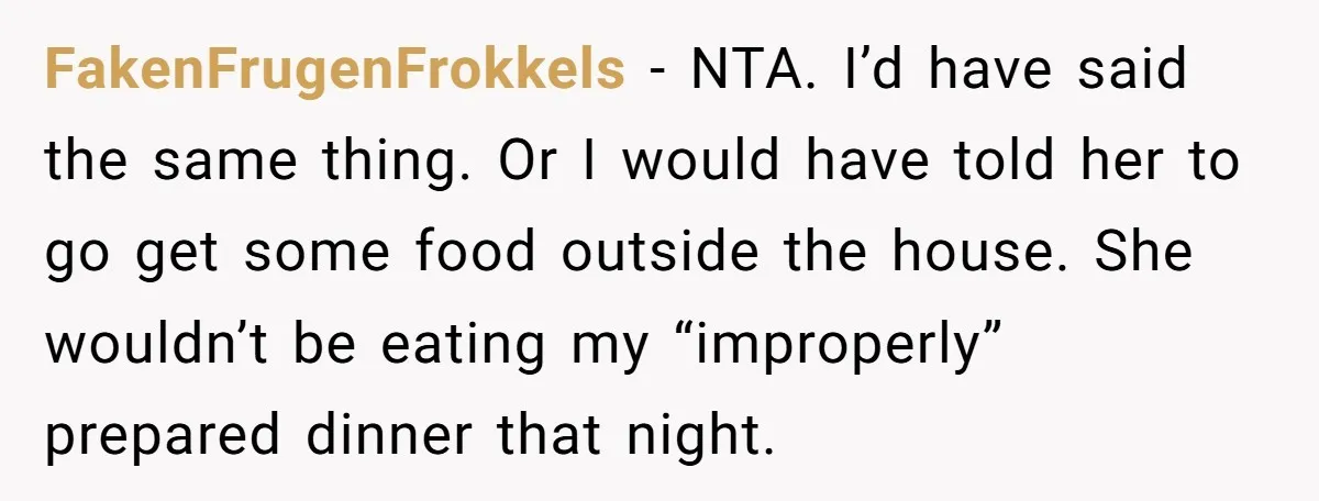 FakenFrugenFrokkels − NTA. I’d have said the same thing. Or I would have told her to go get some food outside the house. She wouldn’t be eating my “improperly” prepared...