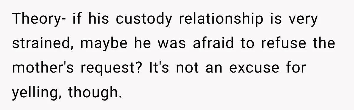Theory- if his custody relationship is very strained, maybe he was afraid to refuse the mother's request? It's not an excuse for yelling, though.