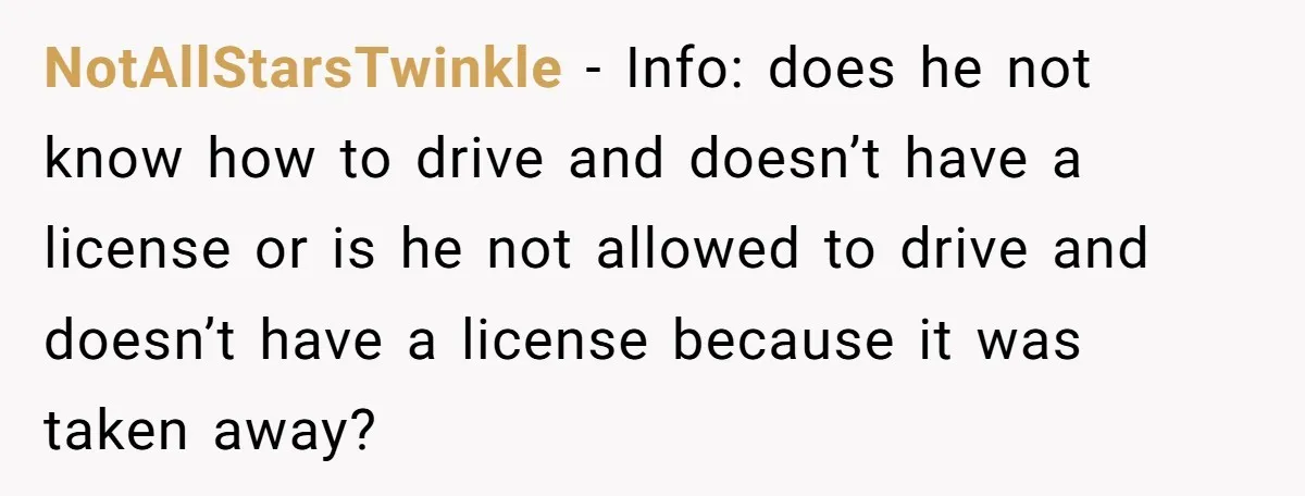 NotAllStarsTwinkle − Info: does he not know how to drive and doesn’t have a license or is he not allowed to drive and doesn’t have a license because it was...