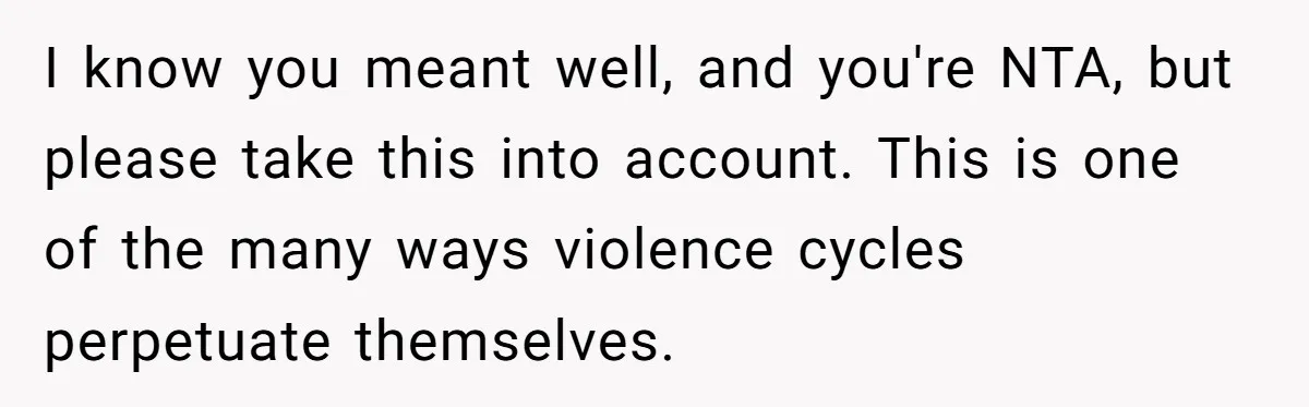 I know you meant well, and you're NTA, but please take this into account. This is one of the many ways violence cycles perpetuate themselves.