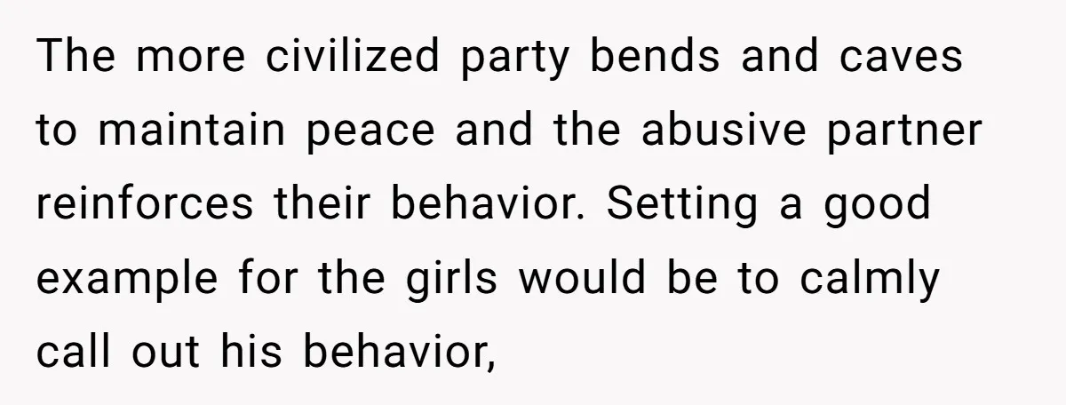 The more civilized party bends and caves to maintain peace and the abusive partner reinforces their behavior. Setting a good example for the girls would be to calmly call out...