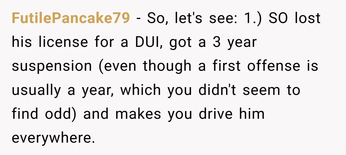 FutilePancake79 − So, let's see: 1.) SO lost his license for a DUI, got a 3 year suspension (even though a first offense is usually a year, which you didn't...